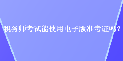 稅務(wù)師考試能使用電子版準(zhǔn)考證嗎？