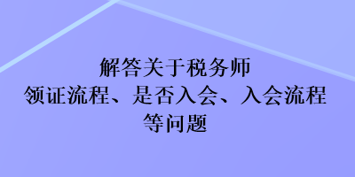 解答關(guān)于稅務(wù)師領(lǐng)證流程、是否入會、入會流程等問題