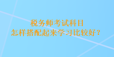 稅務(wù)師考試科目怎樣搭配起來學(xué)習(xí)比較好？