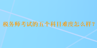 稅務師考試的五個科目難度怎么樣？