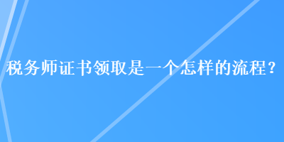 稅務(wù)師證書領(lǐng)取是一個怎樣的流程？