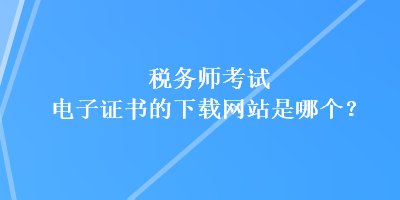 稅務師考試電子證書的下載網(wǎng)站是哪個？