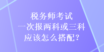 稅務(wù)師考試一次報(bào)兩科或三科應(yīng)該怎么搭配？