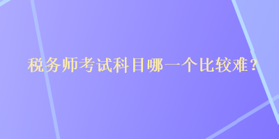 稅務(wù)師考試科目哪一個比較難？