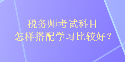 稅務(wù)師考試科目怎樣搭配學(xué)習(xí)比較好？
