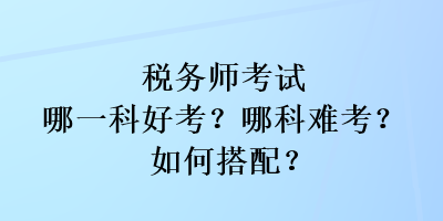 稅務(wù)師考試哪一科好考？哪科難考？如何搭配？