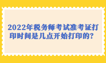 2022年稅務(wù)師考試準(zhǔn)考證打印時(shí)間是幾點(diǎn)開(kāi)始打印的？