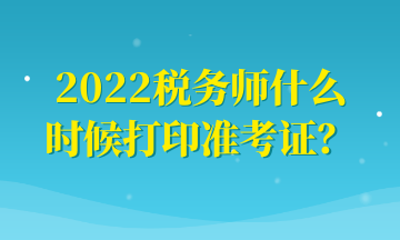 2022稅務(wù)師什么時(shí)候打印準(zhǔn)考證？