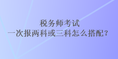 稅務(wù)師考試一次報兩科或三科怎么搭配？