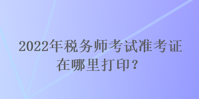 2022年稅務師考試準考證在哪里打印？