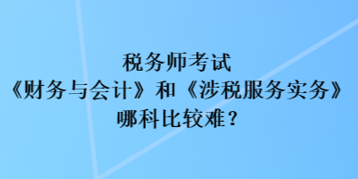 稅務(wù)師考試《財務(wù)與會計》和《涉稅服務(wù)實務(wù)》哪科比較難？