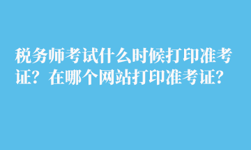 稅務(wù)師考試什么時候打印準(zhǔn)考證？在哪個網(wǎng)站打印準(zhǔn)考證？