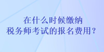 在什么時(shí)候繳納稅務(wù)師考試的報(bào)名費(fèi)用？