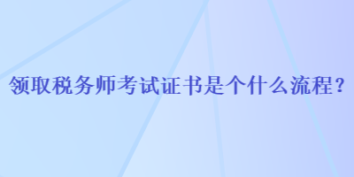 領(lǐng)取稅務(wù)師考試證書(shū)是個(gè)什么流程？