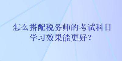 怎么搭配稅務師的考試科目學習效果能更好？
