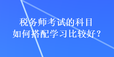 稅務(wù)師考試的科目如何搭配學(xué)習(xí)比較好？