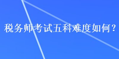 稅務(wù)師考試五科難度如何？