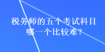 稅務(wù)師的五個(gè)考試科目哪一個(gè)比較難？