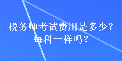 稅務(wù)師考試費(fèi)用是多少？每科一樣嗎？