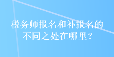 稅務(wù)師報(bào)名和補(bǔ)報(bào)名的不同之處在哪里？