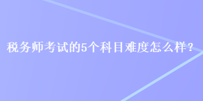 稅務(wù)師考試的5個(gè)科目難度怎么樣？