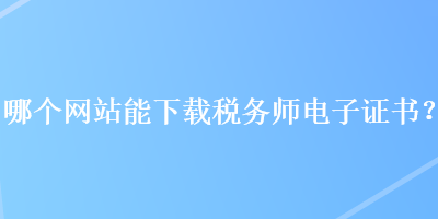 哪個(gè)網(wǎng)站能下載稅務(wù)師電子證書？