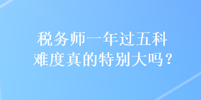 稅務(wù)師一年過五科難度真的特別大嗎？