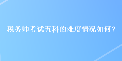 稅務(wù)師考試五科的難度情況如何？