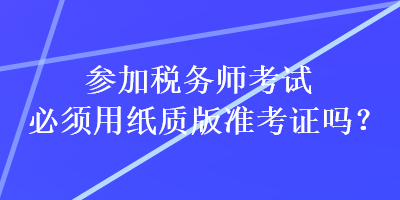 參加稅務(wù)師考試必須用紙質(zhì)版準(zhǔn)考證嗎？
