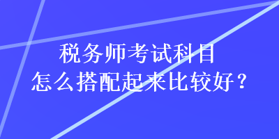 稅務(wù)師考試科目怎么搭配起來(lái)比較好？