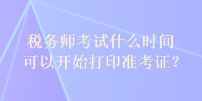 稅務(wù)師考試什么時(shí)間可以開(kāi)始打印準(zhǔn)考證？