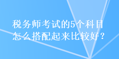 稅務(wù)師考試的5個科目怎么搭配起來比較好？