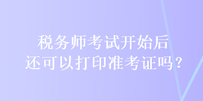 稅務(wù)師考試開始后還可以打印準考證嗎？