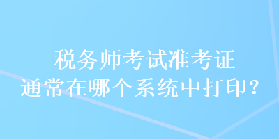 稅務(wù)師考試準考證通常在哪個系統(tǒng)中打印？