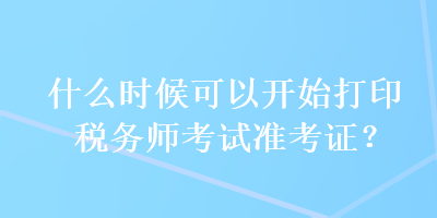 什么時(shí)候可以開(kāi)始打印稅務(wù)師考試準(zhǔn)考證？