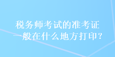 稅務(wù)師考試的準(zhǔn)考證一般在什么地方打??？