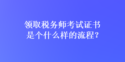 領(lǐng)取稅務(wù)師考試證書(shū)是個(gè)什么樣的流程？