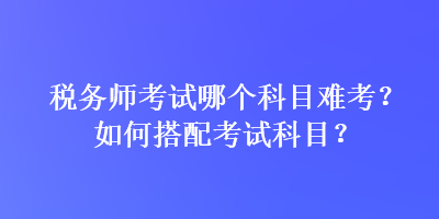稅務(wù)師考試哪個(gè)科目難考？如何搭配考試科目？