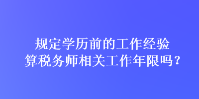 規(guī)定學(xué)歷前的工作經(jīng)驗(yàn)算稅務(wù)師相關(guān)工作年限嗎？