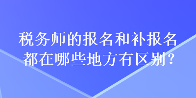 稅務(wù)師的報(bào)名和補(bǔ)報(bào)名都在哪些地方有區(qū)別？
