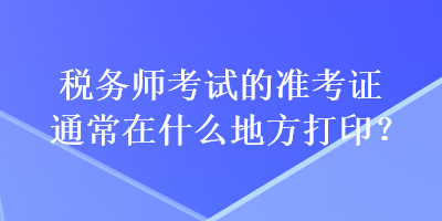 稅務(wù)師考試的準(zhǔn)考證通常在什么地方打印？