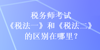 稅務(wù)師考試《稅法一》和《稅法二》的區(qū)別在哪里？