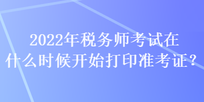 2022年稅務(wù)師考試在什么時(shí)候開(kāi)始打印準(zhǔn)考證？