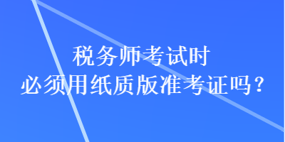 稅務(wù)師考試時必須用紙質(zhì)版準(zhǔn)考證嗎？