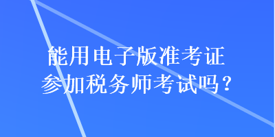 能用電子版準(zhǔn)考證參加稅務(wù)師考試嗎？