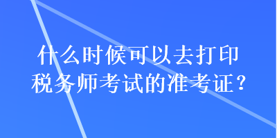 什么時候可以去打印稅務(wù)師考試的準(zhǔn)考證？