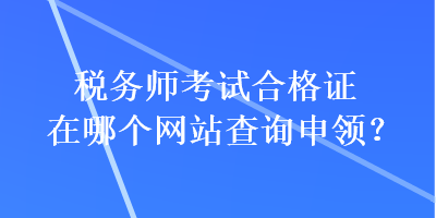 稅務(wù)師考試合格證在哪個網(wǎng)站查詢申領(lǐng)？