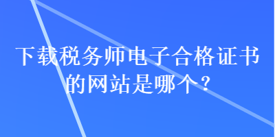 下載稅務(wù)師電子合格證書(shū)的網(wǎng)站是哪個(gè)？