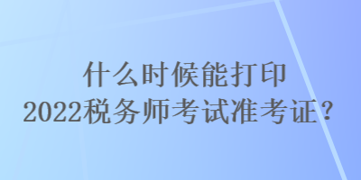 什么時(shí)候能打印2022稅務(wù)師考試準(zhǔn)考證？