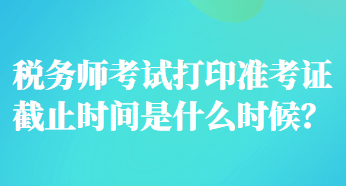 稅務(wù)師考試打印準(zhǔn)考證截止時間是什么時候？